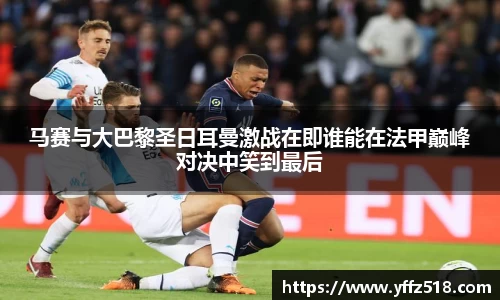 马赛与大巴黎圣日耳曼激战在即谁能在法甲巅峰对决中笑到最后